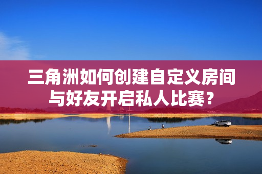三角洲如何创建自定义房间与好友开启私人比赛? 三角洲如何创建自定义房间与好友开启私人比赛?