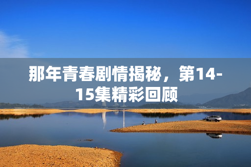那年青春剧情揭秘,第14-15集精彩回顾 那年青春剧情揭秘,第14-15集精彩回顾