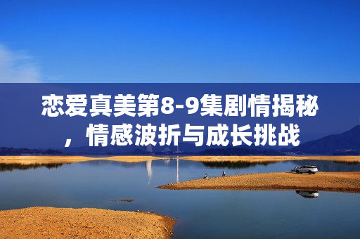 恋爱真美第8-9集剧情揭秘,情感波折与成长挑战 恋爱真美第8-9集剧情揭秘,情感波折与成长挑战