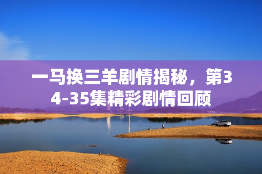 一马换三羊剧情揭秘，第34-35集精彩剧情回顾