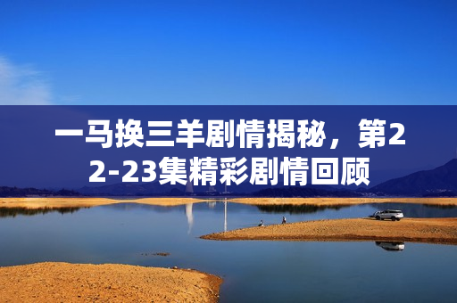 一马换三羊剧情揭秘，第22-23集精彩剧情回顾