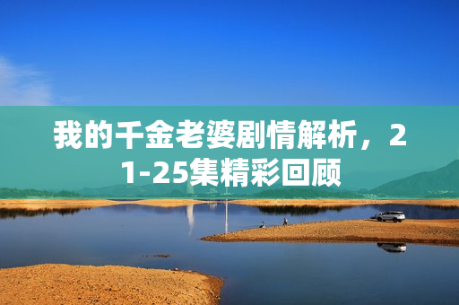 我的千金老婆剧情解析,21-25集精彩回顾 我的千金老婆剧情解析,21-25集精彩回顾