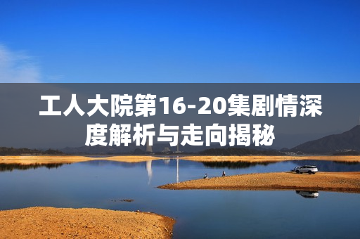 工人大院第16-20集剧情深度解析与走向揭秘 工人大院第16-20集剧情深度解析与走向揭秘