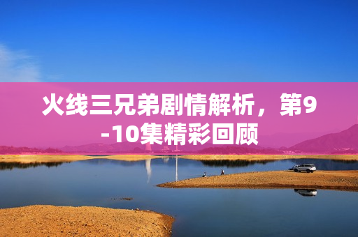 火线三兄弟剧情解析，第9-10集精彩回顾