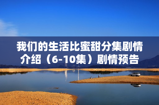 我们的生活比蜜甜分集剧情介绍（6-10集）剧情预告及解析