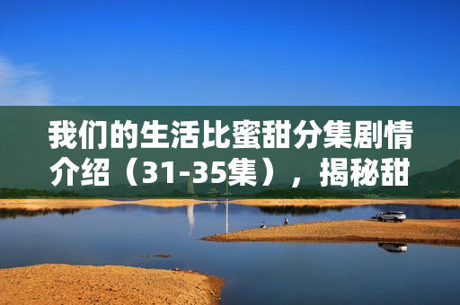 我们的生活比蜜甜分集剧情介绍（31-35集），揭秘甜蜜生活的波折与温情