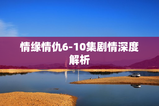 情缘情仇6-10集剧情深度解析