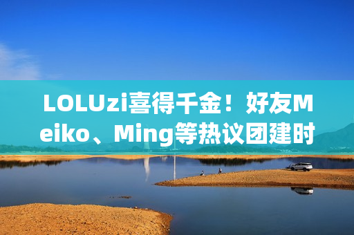 LOLUzi喜得千金！好友Meiko、Ming等热议团建时刻