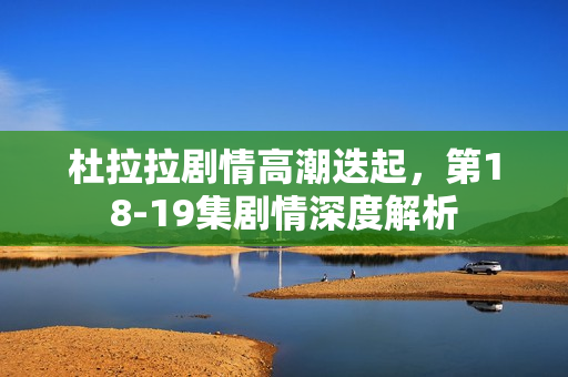杜拉拉剧情高潮迭起，第18-19集剧情深度解析