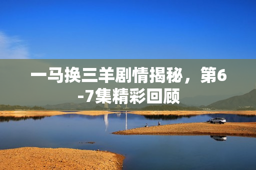 一马换三羊剧情揭秘，第6-7集精彩回顾