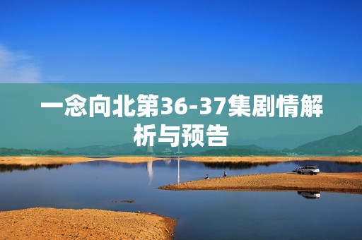 一念向北第36-37集剧情解析与预告