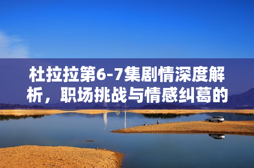 杜拉拉第6-7集剧情深度解析，职场挑战与情感纠葛的双重考验