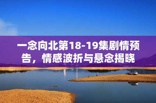 一念向北第18-19集剧情预告，情感波折与悬念揭晓