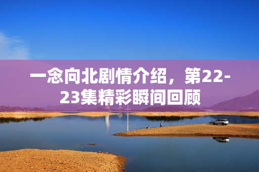 一念向北剧情介绍，第22-23集精彩瞬间回顾