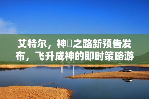 艾特尔，神衹之路新预告发布，飞升成神的即时策略游戏冒险开启！