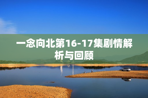 一念向北第16-17集剧情解析与回顾 一念向北第16-17集剧情解析与回顾