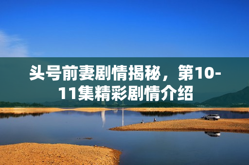 头号前妻剧情揭秘，第10-11集精彩剧情介绍