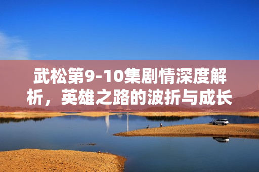 武松第9-10集剧情深度解析，英雄之路的波折与成长
