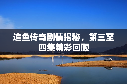 追鱼传奇剧情揭秘，第三至四集精彩回顾