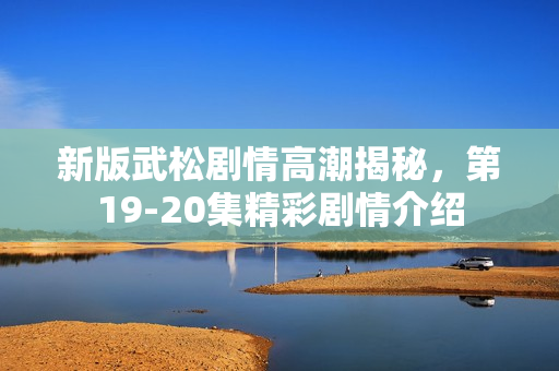 新版武松剧情高潮揭秘，第19-20集精彩剧情介绍