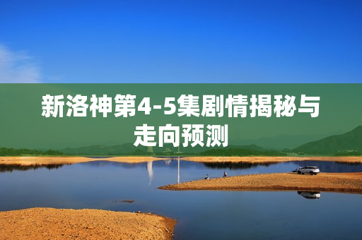 新洛神第4-5集剧情揭秘与走向预测