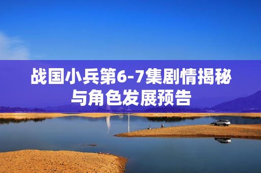 战国小兵第6-7集剧情揭秘与角色发展预告