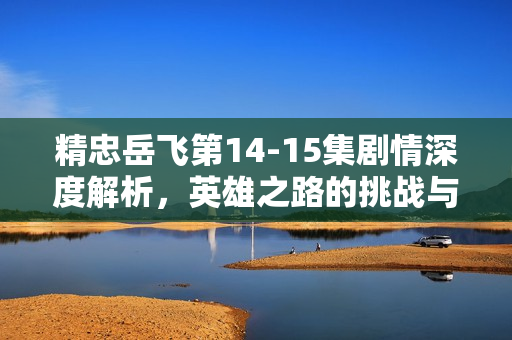 精忠岳飞第14-15集剧情深度解析，英雄之路的挑战与转折