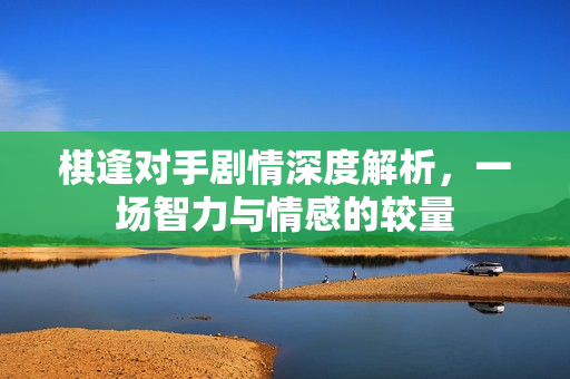 棋逢对手剧情深度解析，一场智力与情感的较量