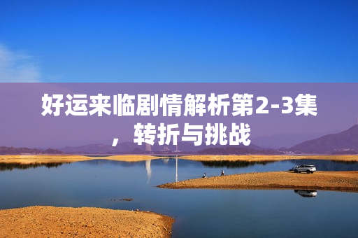 好运来临剧情解析第2-3集，转折与挑战