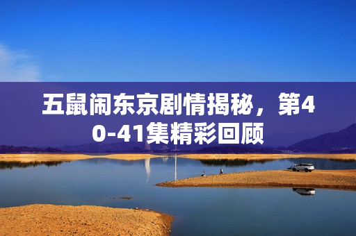 五鼠闹东京剧情揭秘，第40-41集精彩回顾