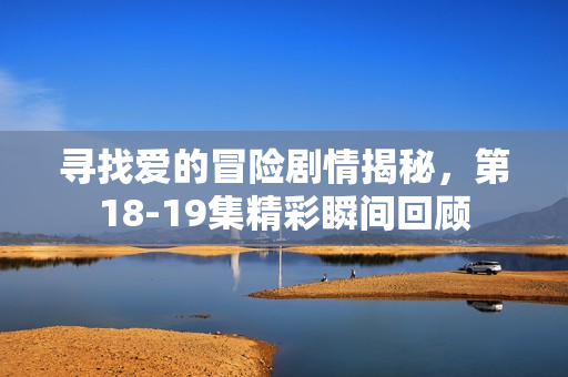 寻找爱的冒险剧情揭秘，第18-19集精彩瞬间回顾