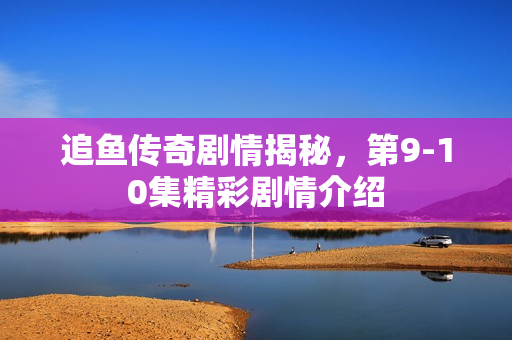 追鱼传奇剧情揭秘，第9-10集精彩剧情介绍