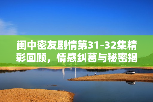 闺中密友剧情第31-32集精彩回顾，情感纠葛与秘密揭晓