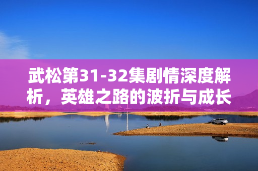 武松第31-32集剧情深度解析，英雄之路的波折与成长