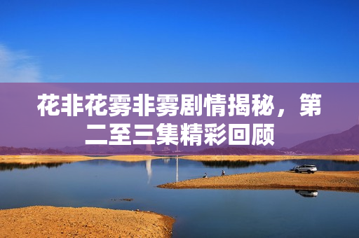 花非花雾非雾剧情揭秘，第二至三集精彩回顾