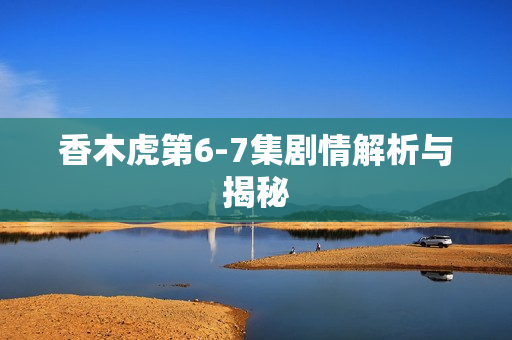 香木虎第6-7集剧情解析与揭秘