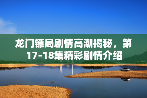 龙门镖局剧情高潮揭秘,第17-18集精彩剧情介绍 龙门镖局剧情高潮揭秘,第17-18集精彩剧情介绍
