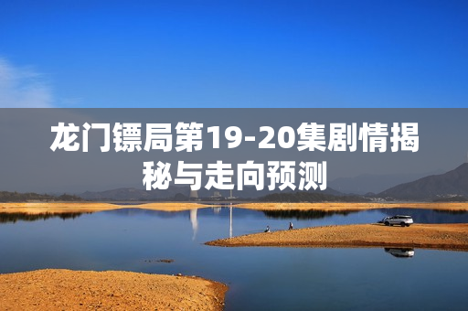 龙门镖局第19-20集剧情揭秘与走向预测