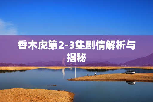 香木虎第2-3集剧情解析与揭秘