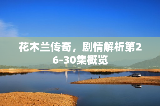 花木兰传奇，剧情解析第26-30集概览