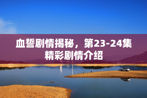 血誓剧情揭秘,第23-24集精彩剧情介绍 血誓剧情揭秘,第23-24集精彩剧情介绍