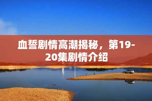 血誓剧情高潮揭秘,第19-20集剧情介绍 血誓剧情高潮揭秘,第19-20集剧情介绍