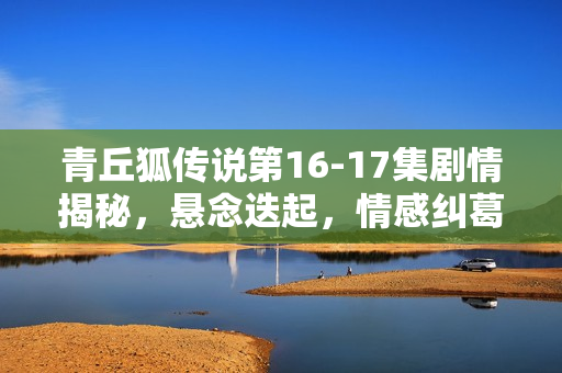 青丘狐传说第16-17集剧情揭秘，悬念迭起，情感纠葛升级