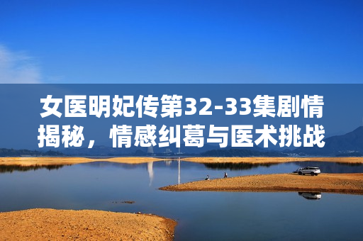 女医明妃传第32-33集剧情揭秘，情感纠葛与医术挑战的双重考验