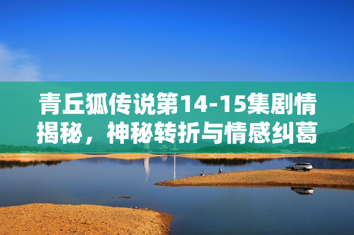 青丘狐传说第14-15集剧情揭秘，神秘转折与情感纠葛