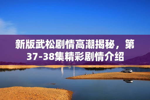 新版武松剧情高潮揭秘，第37-38集精彩剧情介绍
