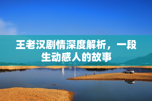 王老汉剧情深度解析,一段生动感人的故事 王老汉剧情深度解析,一段生动感人的故事