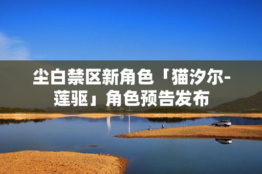 尘白禁区新角色「猫汐尔-莲驱」角色预告发布