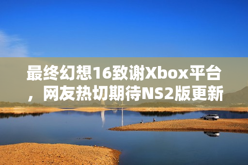 最终幻想16致谢Xbox平台，网友热切期待NS2版更新动态