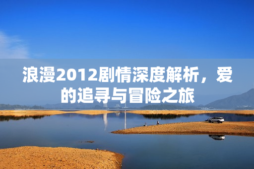 浪漫2012剧情深度解析，爱的追寻与冒险之旅